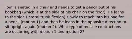 Tom is seated in a chair and needs to get a pencil out of his bookbag (which is at the side of his chair on the floor). He leans to the side (lateral trunk flexion) slowly to reach into his bag for a pencil (motion 1) and then he leans in the opposite direction to sit upright again (motion 2). What type of muscle contractions are occurring with motion 1 and motion 2?