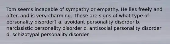 Tom seems incapable of sympathy or empathy. He lies freely and often and is very charming. These are signs of what type of personality disorder? a. avoidant personality disorder b. narcissistic personality disorder c. antisocial personality disorder d. schizotypal personality disorder