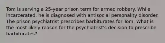 Tom is serving a 25-year prison term for armed robbery. While incarcerated, he is diagnosed with antisocial personality disorder. The prison psychiatrist prescribes barbiturates for Tom. What is the most likely reason for the psychiatrist's decision to prescribe barbiturates?