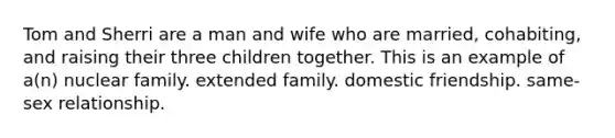 Tom and Sherri are a man and wife who are married, cohabiting, and raising their three children together. This is an example of a(n) nuclear family. extended family. domestic friendship. same-sex relationship.