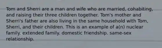 Tom and Sherri are a man and wife who are married, cohabiting, and raising their three children together. Tom's mother and Sherri's father are also living in the same household with Tom, Sherri, and their children. This is an example of a(n) nuclear family. extended family. domestic friendship. same-sex relationship.