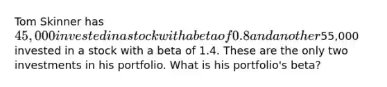 Tom Skinner has 45,000 invested in a stock with a beta of 0.8 and another55,000 invested in a stock with a beta of 1.4. These are the only two investments in his portfolio. What is his portfolio's beta?