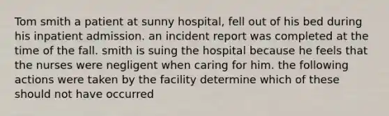 Tom smith a patient at sunny hospital, fell out of his bed during his inpatient admission. an incident report was completed at the time of the fall. smith is suing the hospital because he feels that the nurses were negligent when caring for him. the following actions were taken by the facility determine which of these should not have occurred