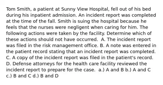 Tom Smith, a patient at Sunny View Hospital, fell out of his bed during his inpatient admission. An incident report was completed at the time of the fall. Smith is suing the hospital because he feels that the nurses were negligent when caring for him. The following actions were taken by the facility. Determine which of these actions should not have occurred. ​ A. The incident report was filed in the risk management office. B. A note was entered in the patient record stating that an incident report was completed. C. A copy of the incident report was filed in the patient's record. D. Defense attorneys for the health care facility reviewed the incident report to prepare for the case. ​ a.) A and B b.) A and C c.) B and C d.) B and D