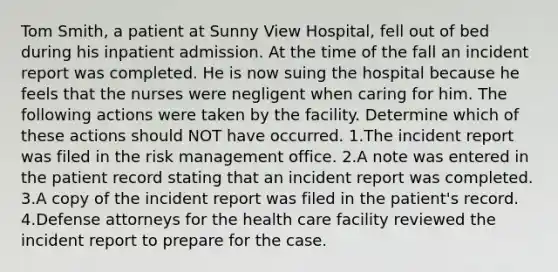 Tom Smith, a patient at Sunny View Hospital, fell out of bed during his inpatient admission. At the time of the fall an incident report was completed. He is now suing the hospital because he feels that the nurses were negligent when caring for him. The following actions were taken by the facility. Determine which of these actions should NOT have occurred. 1.The incident report was filed in the risk management office. 2.A note was entered in the patient record stating that an incident report was completed. 3.A copy of the incident report was filed in the patient's record. 4.Defense attorneys for the health care facility reviewed the incident report to prepare for the case.