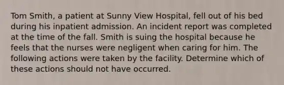 Tom Smith, a patient at Sunny View Hospital, fell out of his bed during his inpatient admission. An incident report was completed at the time of the fall. Smith is suing the hospital because he feels that the nurses were negligent when caring for him. The following actions were taken by the facility. Determine which of these actions should not have occurred.