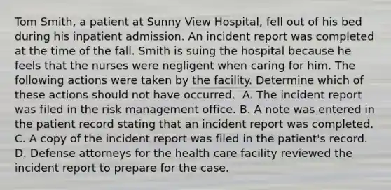 Tom Smith, a patient at Sunny View Hospital, fell out of his bed during his inpatient admission. An incident report was completed at the time of the fall. Smith is suing the hospital because he feels that the nurses were negligent when caring for him. The following actions were taken by the facility. Determine which of these actions should not have occurred. ​ A. The incident report was filed in the risk management office. B. A note was entered in the patient record stating that an incident report was completed. C. A copy of the incident report was filed in the patient's record. D. Defense attorneys for the health care facility reviewed the incident report to prepare for the case. ​