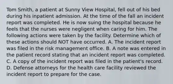 Tom Smith, a patient at Sunny View Hospital, fell out of his bed during his inpatient admission. At the time of the fall an incident report was completed. He is now suing the hospital because he feels that the nurses were negligent when caring for him. The following actions were taken by the facility. Determine which of these actions should NOT have occurred. A. The incident report was filed in the risk management office. B. A note was entered in the patient record stating that an incident report was completed. C. A copy of the incident report was filed in the patient's record. D. Defense attorneys for the health care facility reviewed the incident report to prepare for the case.