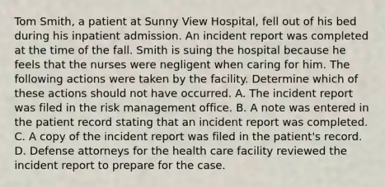 Tom Smith, a patient at Sunny View Hospital, fell out of his bed during his inpatient admission. An incident report was completed at the time of the fall. Smith is suing the hospital because he feels that the nurses were negligent when caring for him. The following actions were taken by the facility. Determine which of these actions should not have occurred. A. The incident report was filed in the risk management office. B. A note was entered in the patient record stating that an incident report was completed. C. A copy of the incident report was filed in the patient's record. D. Defense attorneys for the health care facility reviewed the incident report to prepare for the case.