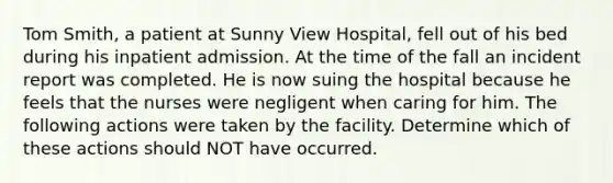 Tom Smith, a patient at Sunny View Hospital, fell out of his bed during his inpatient admission. At the time of the fall an incident report was completed. He is now suing the hospital because he feels that the nurses were negligent when caring for him. The following actions were taken by the facility. Determine which of these actions should NOT have occurred.