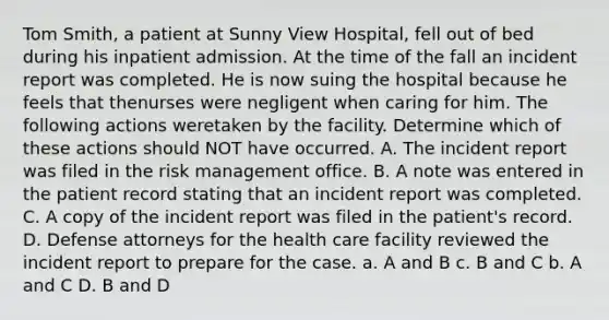 Tom Smith, a patient at Sunny View Hospital, fell out of bed during his inpatient admission. At the time of the fall an incident report was completed. He is now suing the hospital because he feels that thenurses were negligent when caring for him. The following actions weretaken by the facility. Determine which of these actions should NOT have occurred. A. The incident report was filed in the risk management office. B. A note was entered in the patient record stating that an incident report was completed. C. A copy of the incident report was filed in the patient's record. D. Defense attorneys for the health care facility reviewed the incident report to prepare for the case. a. A and B c. B and C b. A and C D. B and D