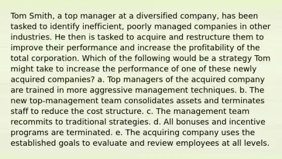 Tom Smith, a top manager at a diversified company, has been tasked to identify inefficient, poorly managed companies in other industries. He then is tasked to acquire and restructure them to improve their performance and increase the profitability of the total corporation. Which of the following would be a strategy Tom might take to increase the performance of one of these newly acquired companies? a. Top managers of the acquired company are trained in more aggressive management techniques. b. The new top-management team consolidates assets and terminates staff to reduce the cost structure. c. The management team recommits to traditional strategies. d. All bonuses and incentive programs are terminated. e. The acquiring company uses the established goals to evaluate and review employees at all levels.