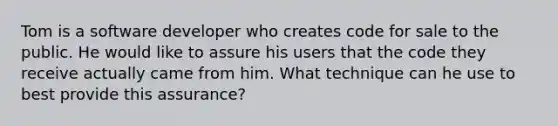 Tom is a software developer who creates code for sale to the public. He would like to assure his users that the code they receive actually came from him. What technique can he use to best provide this assurance?