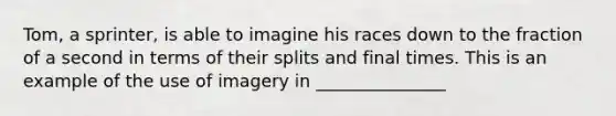 Tom, a sprinter, is able to imagine his races down to the fraction of a second in terms of their splits and final times. This is an example of the use of imagery in _______________