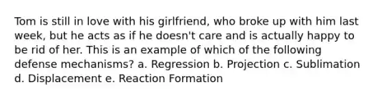 Tom is still in love with his girlfriend, who broke up with him last week, but he acts as if he doesn't care and is actually happy to be rid of her. This is an example of which of the following defense mechanisms? a. Regression b. Projection c. Sublimation d. Displacement e. Reaction Formation