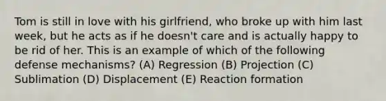 Tom is still in love with his girlfriend, who broke up with him last week, but he acts as if he doesn't care and is actually happy to be rid of her. This is an example of which of the following defense mechanisms? (A) Regression (B) Projection (C) Sublimation (D) Displacement (E) Reaction formation