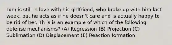 Tom is still in love with his girlfriend, who broke up with him last week, but he acts as if he doesn't care and is actually happy to be rid of her. Th is is an example of which of the following defense mechanisms? (A) Regression (B) Projection (C) Sublimation (D) Displacement (E) Reaction formation