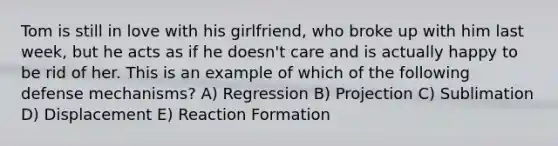 Tom is still in love with his girlfriend, who broke up with him last week, but he acts as if he doesn't care and is actually happy to be rid of her. This is an example of which of the following defense mechanisms? A) Regression B) Projection C) Sublimation D) Displacement E) Reaction Formation