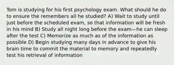 Tom is studying for his first psychology exam. What should he do to ensure the remembers all he studied? A) Wait to study until just before the scheduled exam, so that information will be fresh in his mind B) Study all night long before the exam—he can sleep after the test C) Memorize as much as of the information as possible D) Begin studying many days in advance to give his brain time to commit the material to memory and repeatedly test his retrieval of information