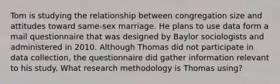 Tom is studying the relationship between congregation size and attitudes toward same-sex marriage. He plans to use data form a mail questionnaire that was designed by Baylor sociologists and administered in 2010. Although Thomas did not participate in data collection, the questionnaire did gather information relevant to his study. What research methodology is Thomas using?