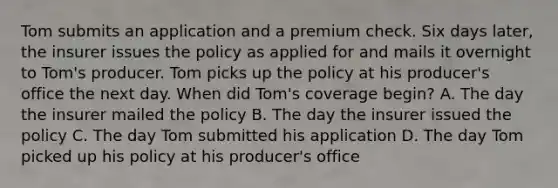 Tom submits an application and a premium check. Six days later, the insurer issues the policy as applied for and mails it overnight to Tom's producer. Tom picks up the policy at his producer's office the next day. When did Tom's coverage begin? A. The day the insurer mailed the policy B. The day the insurer issued the policy C. The day Tom submitted his application D. The day Tom picked up his policy at his producer's office