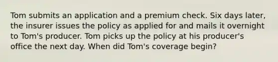 Tom submits an application and a premium check. Six days later, the insurer issues the policy as applied for and mails it overnight to Tom's producer. Tom picks up the policy at his producer's office the next day. When did Tom's coverage begin?