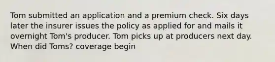 Tom submitted an application and a premium check. Six days later the insurer issues the policy as applied for and mails it overnight Tom's producer. Tom picks up at producers next day. When did Toms? coverage begin