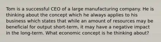 Tom is a successful CEO of a large manufacturing company. He is thinking about the concept which he always applies to his business which states that while an amount of resources may be beneficial for output short-term, it may have a negative impact in the long-term. What economic concept is he thinking about?