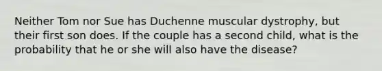 Neither Tom nor Sue has Duchenne muscular dystrophy, but their first son does. If the couple has a second child, what is the probability that he or she will also have the disease?