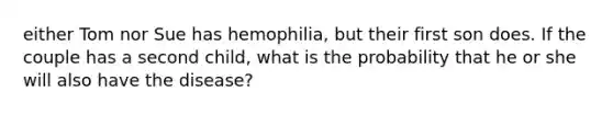 either Tom nor Sue has hemophilia, but their first son does. If the couple has a second child, what is the probability that he or she will also have the disease?