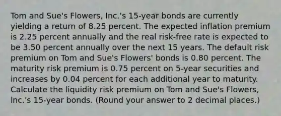 Tom and Sue's Flowers, Inc.'s 15-year bonds are currently yielding a return of 8.25 percent. The expected inflation premium is 2.25 percent annually and the real risk-free rate is expected to be 3.50 percent annually over the next 15 years. The default risk premium on Tom and Sue's Flowers' bonds is 0.80 percent. The maturity risk premium is 0.75 percent on 5-year securities and increases by 0.04 percent for each additional year to maturity. Calculate the liquidity risk premium on Tom and Sue's Flowers, lnc.'s 15-year bonds. (Round your answer to 2 decimal places.)