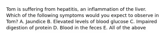 Tom is suffering from hepatitis, an inflammation of the liver. Which of the following symptoms would you expect to observe in Tom? A. Jaundice B. Elevated levels of blood glucose C. Impaired digestion of protein D. Blood in the feces E. All of the above