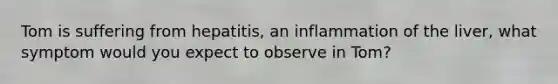 Tom is suffering from hepatitis, an inflammation of the liver, what symptom would you expect to observe in Tom?