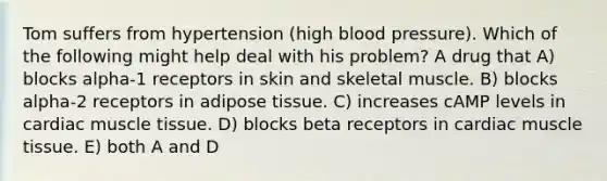 Tom suffers from hypertension (high blood pressure). Which of the following might help deal with his problem? A drug that A) blocks alpha-1 receptors in skin and skeletal muscle. B) blocks alpha-2 receptors in adipose tissue. C) increases cAMP levels in cardiac muscle tissue. D) blocks beta receptors in cardiac muscle tissue. E) both A and D