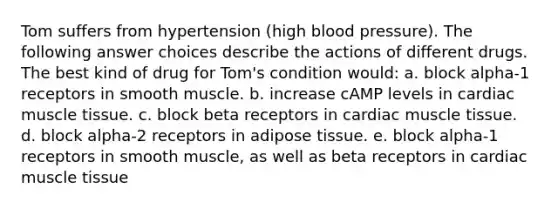 Tom suffers from hypertension (high blood pressure). The following answer choices describe the actions of different drugs. The best kind of drug for Tom's condition would: a. block alpha-1 receptors in smooth muscle. b. increase cAMP levels in cardiac muscle tissue. c. block beta receptors in cardiac muscle tissue. d. block alpha-2 receptors in adipose tissue. e. block alpha-1 receptors in smooth muscle, as well as beta receptors in cardiac muscle tissue