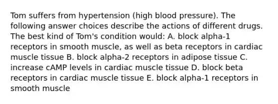 Tom suffers from hypertension (high blood pressure). The following answer choices describe the actions of different drugs. The best kind of Tom's condition would: A. block alpha-1 receptors in smooth muscle, as well as beta receptors in cardiac muscle tissue B. block alpha-2 receptors in adipose tissue C. increase cAMP levels in cardiac muscle tissue D. block beta receptors in cardiac muscle tissue E. block alpha-1 receptors in smooth muscle