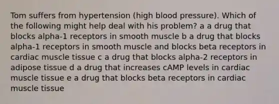 Tom suffers from hypertension (high blood pressure). Which of the following might help deal with his problem? a a drug that blocks alpha-1 receptors in smooth muscle b a drug that blocks alpha-1 receptors in smooth muscle and blocks beta receptors in cardiac muscle tissue c a drug that blocks alpha-2 receptors in adipose tissue d a drug that increases cAMP levels in cardiac muscle tissue e a drug that blocks beta receptors in cardiac muscle tissue