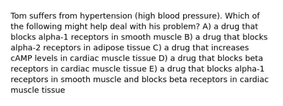 Tom suffers from hypertension (high blood pressure). Which of the following might help deal with his problem? A) a drug that blocks alpha-1 receptors in smooth muscle B) a drug that blocks alpha-2 receptors in adipose tissue C) a drug that increases cAMP levels in cardiac muscle tissue D) a drug that blocks beta receptors in cardiac muscle tissue E) a drug that blocks alpha-1 receptors in smooth muscle and blocks beta receptors in cardiac muscle tissue