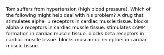 Tom suffers from hypertension (high blood pressure). Which of the following might help deal with his problem? A drug that stimulates alpha- 1 receptors in cardiac muscle tissue. blocks alpha-2 receptors in cardiac muscle tissue. stimulates cAMP formation in cardiac muscle tissue. blocks beta receptors in cardiac muscle tissue. blocks muscarinic receptors in cardiac muscle tissue.