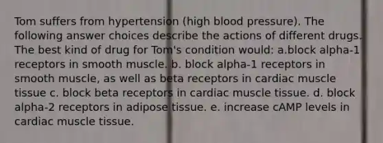 Tom suffers from hypertension (high blood pressure). The following answer choices describe the actions of different drugs. The best kind of drug for Tom's condition would: a.block alpha-1 receptors in smooth muscle. b. block alpha-1 receptors in smooth muscle, as well as beta receptors in cardiac muscle tissue c. block beta receptors in cardiac muscle tissue. d. block alpha-2 receptors in adipose tissue. e. increase cAMP levels in cardiac muscle tissue.