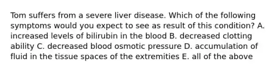 Tom suffers from a severe liver disease. Which of the following symptoms would you expect to see as result of this condition? A. increased levels of bilirubin in the blood B. decreased clotting ability C. decreased blood osmotic pressure D. accumulation of fluid in the tissue spaces of the extremities E. all of the above