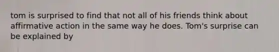 tom is surprised to find that not all of his friends think about affirmative action in the same way he does. Tom's surprise can be explained by