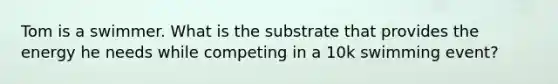 Tom is a swimmer. What is the substrate that provides the energy he needs while competing in a 10k swimming event?