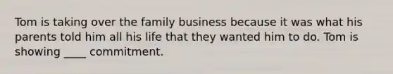 Tom is taking over the family business because it was what his parents told him all his life that they wanted him to do. Tom is showing ____ commitment.