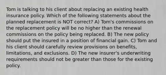 Tom is talking to his client about replacing an existing health insurance policy. Which of the following statements about the planned replacement is NOT correct? A) Tom's commissions on the replacement policy will be no higher than the renewal commissions on the policy being replaced. B) The new policy should put the insured in a position of financial gain. C) Tom and his client should carefully review provisions on benefits, limitations, and exclusions. D) The new insurer's underwriting requirements should not be greater than those for the existing policy.