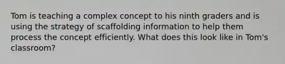 Tom is teaching a complex concept to his ninth graders and is using the strategy of scaffolding information to help them process the concept efficiently. What does this look like in Tom's classroom?