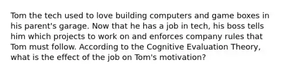 Tom the tech used to love building computers and game boxes in his parent's garage. Now that he has a job in tech, his boss tells him which projects to work on and enforces company rules that Tom must follow. According to the Cognitive Evaluation Theory, what is the effect of the job on Tom's motivation?