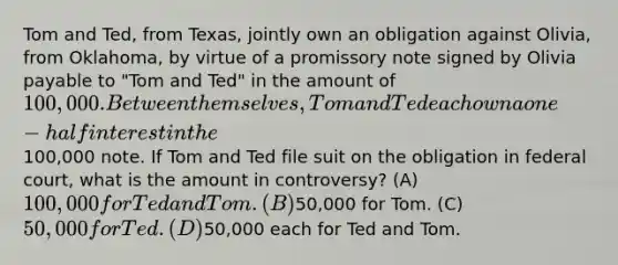 Tom and Ted, from Texas, jointly own an obligation against Olivia, from Oklahoma, by virtue of a promissory note signed by Olivia payable to "Tom and Ted" in the amount of 100,000. Between themselves, Tom and Ted each own a one-half interest in the100,000 note. If Tom and Ted file suit on the obligation in federal court, what is the amount in controversy? (A) 100,000 for Ted and Tom. (B)50,000 for Tom. (C) 50,000 for Ted. (D)50,000 each for Ted and Tom.