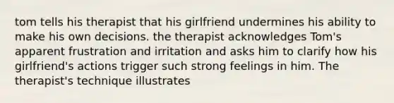 tom tells his therapist that his girlfriend undermines his ability to make his own decisions. the therapist acknowledges Tom's apparent frustration and irritation and asks him to clarify how his girlfriend's actions trigger such strong feelings in him. The therapist's technique illustrates