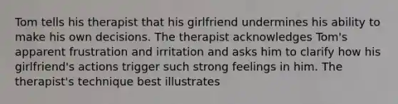 Tom tells his therapist that his girlfriend undermines his ability to make his own decisions. The therapist acknowledges Tom's apparent frustration and irritation and asks him to clarify how his girlfriend's actions trigger such strong feelings in him. The therapist's technique best illustrates